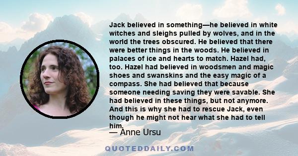 Jack believed in something—he believed in white witches and sleighs pulled by wolves, and in the world the trees obscured. He believed that there were better things in the woods. He believed in palaces of ice and hearts