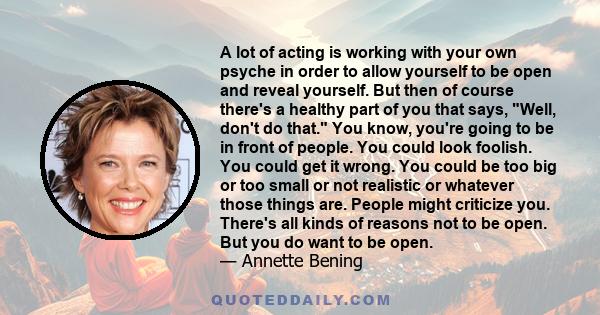 A lot of acting is working with your own psyche in order to allow yourself to be open and reveal yourself. But then of course there's a healthy part of you that says, Well, don't do that. You know, you're going to be in