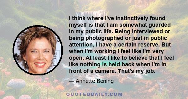 I think where I've instinctively found myself is that I am somewhat guarded in my public life. Being interviewed or being photographed or just in public attention, I have a certain reserve. But when I'm working I feel
