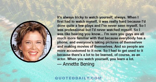 It's always tricky to watch yourself, always. When I first had to watch myself, it was really hard because I'd done quite a few plays and I've never seen myself. So I was professional but I'd never watched myself. So I