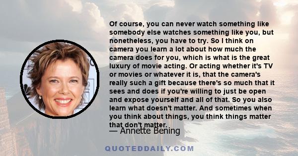 Of course, you can never watch something like somebody else watches something like you, but nonetheless, you have to try. So I think on camera you learn a lot about how much the camera does for you, which is what is the