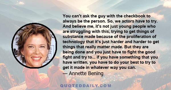 You can't ask the guy with the checkbook to always be the person. So, we actors have to try. And believe me, it's not just young people who are struggling with this, trying to get things of substance made because of the