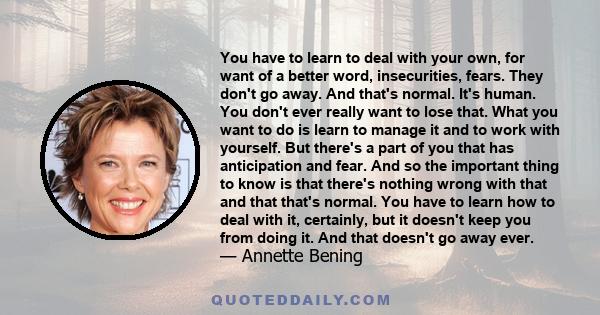You have to learn to deal with your own, for want of a better word, insecurities, fears. They don't go away. And that's normal. It's human. You don't ever really want to lose that. What you want to do is learn to manage