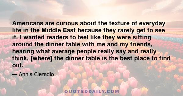Americans are curious about the texture of everyday life in the Middle East because they rarely get to see it. I wanted readers to feel like they were sitting around the dinner table with me and my friends, hearing what