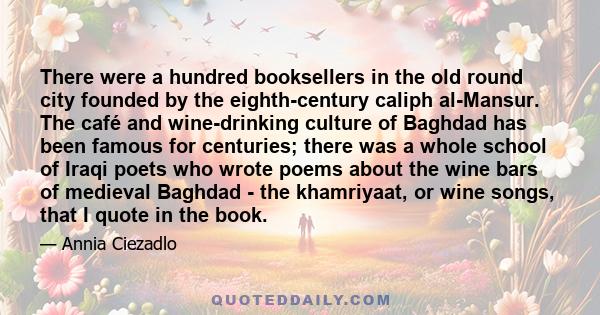 There were a hundred booksellers in the old round city founded by the eighth-century caliph al-Mansur. The café and wine-drinking culture of Baghdad has been famous for centuries; there was a whole school of Iraqi poets