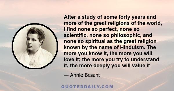 After a study of some forty years and more of the great religions of the world, I find none so perfect, none so scientific, none so philosophic, and none so spiritual as the great religion known by the name of Hinduism.