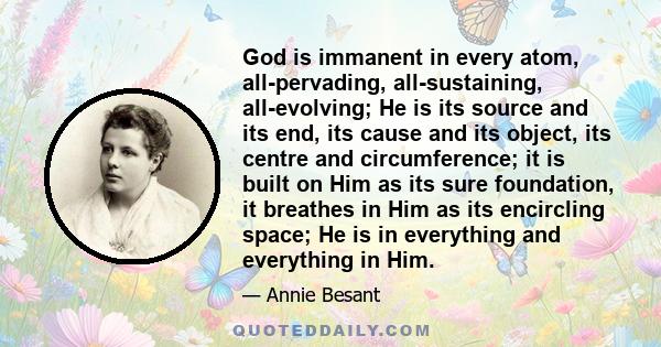 God is immanent in every atom, all-pervading, all-sustaining, all-evolving; He is its source and its end, its cause and its object, its centre and circumference; it is built on Him as its sure foundation, it breathes in
