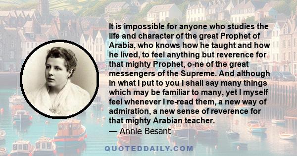 It is impossible for anyone who studies the life and character of the great Prophet of Arabia, who knows how he taught and how he lived, to feel anything but reverence for that mighty Prophet, one of the great