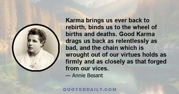 Karma brings us ever back to rebirth, binds us to the wheel of births and deaths. Good Karma drags us back as relentlessly as bad, and the chain which is wrought out of our virtues holds as firmly and as closely as that