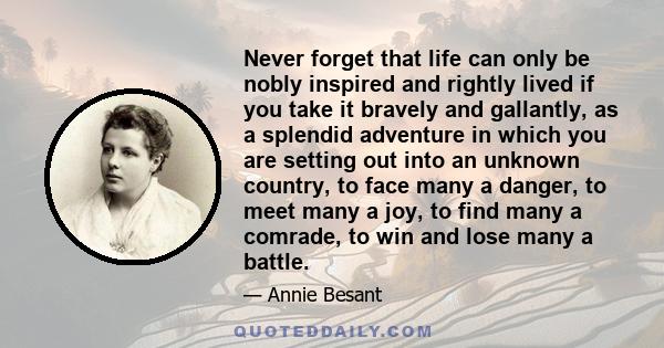 Never forget that life can only be nobly inspired and rightly lived if you take it bravely and gallantly, as a splendid adventure in which you are setting out into an unknown country, to face many a danger, to meet many