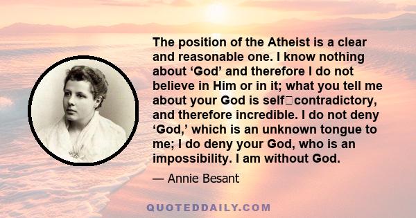 The position of the Atheist is a clear and reasonable one. I know nothing about ‘God’ and therefore I do not believe in Him or in it; what you tell me about your God is self‐contradictory, and therefore incredible. I do