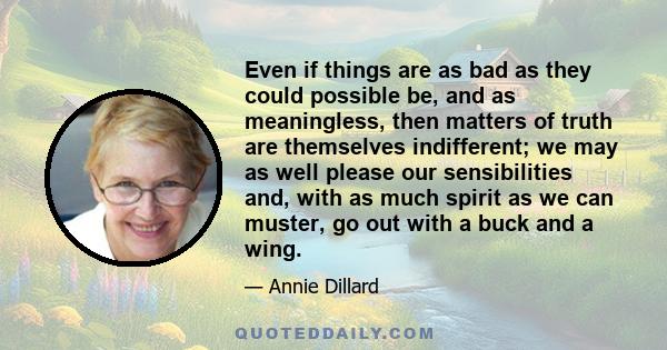 Even if things are as bad as they could possible be, and as meaningless, then matters of truth are themselves indifferent; we may as well please our sensibilities and, with as much spirit as we can muster, go out with a