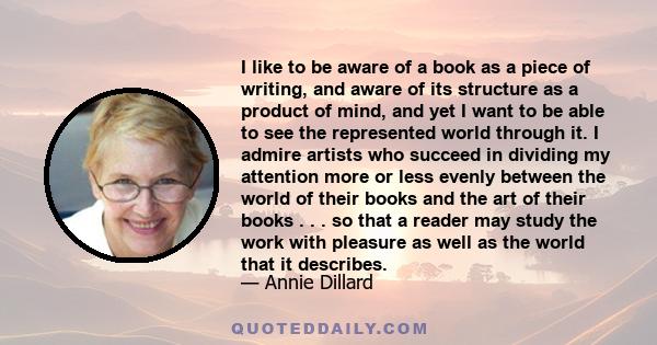 I like to be aware of a book as a piece of writing, and aware of its structure as a product of mind, and yet I want to be able to see the represented world through it. I admire artists who succeed in dividing my