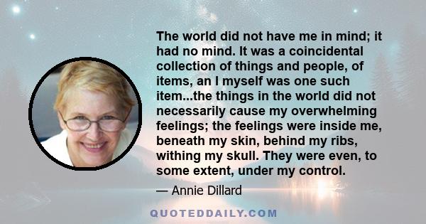 The world did not have me in mind; it had no mind. It was a coincidental collection of things and people, of items, an I myself was one such item...the things in the world did not necessarily cause my overwhelming