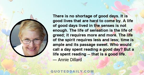 There is no shortage of good days. It is good lives that are hard to come by. A life of good days lived in the senses is not enough. The life of sensation is the life of greed; it requires more and more. The life of the