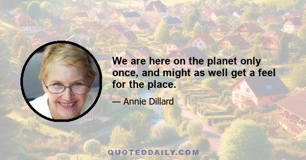 We are here on the planet only once, and might as well get a feel for the place.