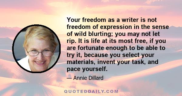 Your freedom as a writer is not freedom of expression in the sense of wild blurting; you may not let rip. It is life at its most free, if you are fortunate enough to be able to try it, because you select your materials,