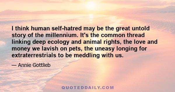 I think human self-hatred may be the great untold story of the millennium. It's the common thread linking deep ecology and animal rights, the love and money we lavish on pets, the uneasy longing for extraterrestrials to