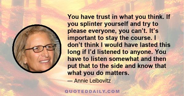 You have trust in what you think. If you splinter yourself and try to please everyone, you can’t. It’s important to stay the course. I don’t think I would have lasted this long if I’d listened to anyone. You have to