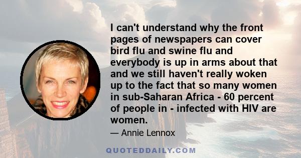 I can't understand why the front pages of newspapers can cover bird flu and swine flu and everybody is up in arms about that and we still haven't really woken up to the fact that so many women in sub-Saharan Africa - 60