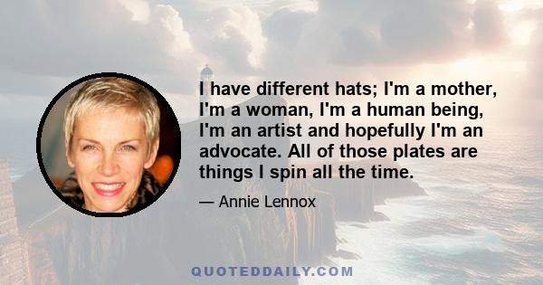 I have different hats; I'm a mother, I'm a woman, I'm a human being, I'm an artist and hopefully I'm an advocate. All of those plates are things I spin all the time.