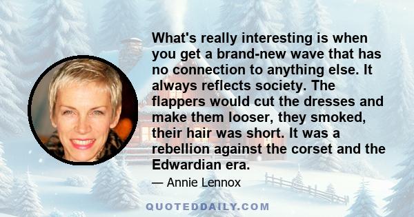 What's really interesting is when you get a brand-new wave that has no connection to anything else. It always reflects society. The flappers would cut the dresses and make them looser, they smoked, their hair was short.