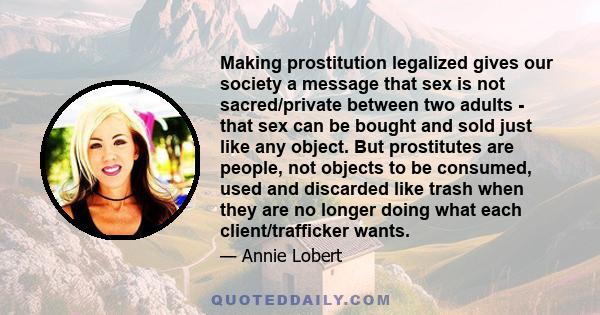 Making prostitution legalized gives our society a message that sex is not sacred/private between two adults - that sex can be bought and sold just like any object. But prostitutes are people, not objects to be consumed,