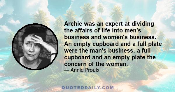 Archie was an expert at dividing the affairs of life into men's business and women's business. An empty cupboard and a full plate were the man's business, a full cupboard and an empty plate the concern of the woman.