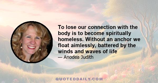 To lose our connection with the body is to become spiritually homeless. Without an anchor we float aimlessly, battered by the winds and waves of life