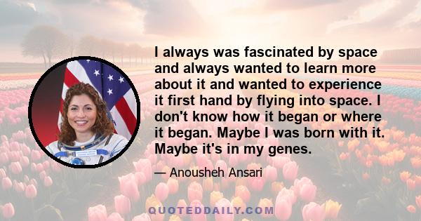 I always was fascinated by space and always wanted to learn more about it and wanted to experience it first hand by flying into space. I don't know how it began or where it began. Maybe I was born with it. Maybe it's in
