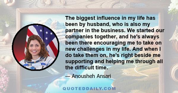 The biggest influence in my life has been by husband, who is also my partner in the business. We started our companies together, and he's always been there encouraging me to take on new challenges in my life. And when I