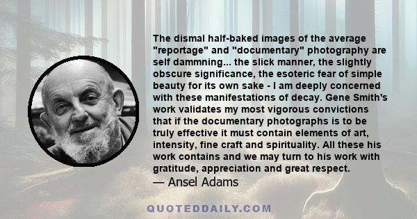 The dismal half-baked images of the average reportage and documentary photography are self dammning... the slick manner, the slightly obscure significance, the esoteric fear of simple beauty for its own sake - I am