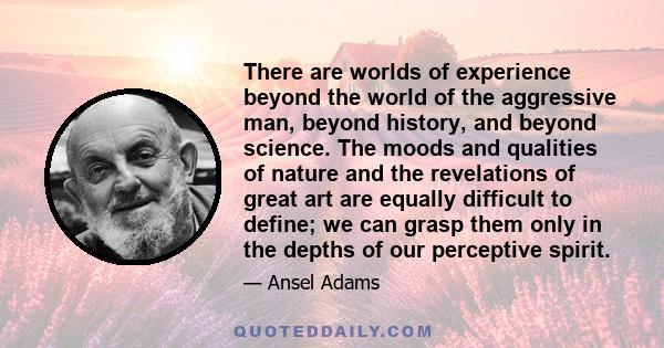 There are worlds of experience beyond the world of the aggressive man, beyond history, and beyond science. The moods and qualities of nature and the revelations of great art are equally difficult to define; we can grasp