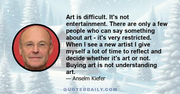 Art is difficult. It's not entertainment. There are only a few people who can say something about art - it's very restricted. When I see a new artist I give myself a lot of time to reflect and decide whether it's art or