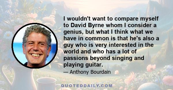 I wouldn't want to compare myself to David Byrne whom I consider a genius, but what I think what we have in common is that he's also a guy who is very interested in the world and who has a lot of passions beyond singing