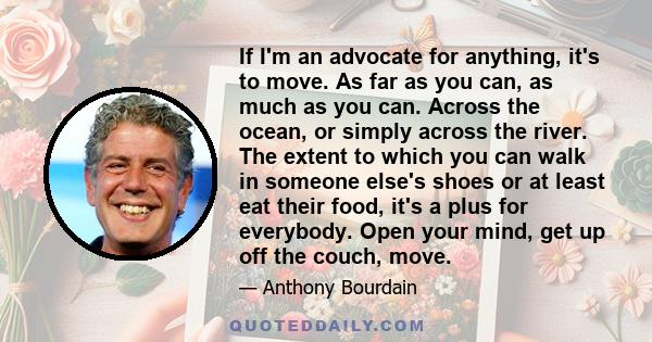 If I'm an advocate for anything, it's to move. As far as you can, as much as you can. Across the ocean, or simply across the river. The extent to which you can walk in someone else's shoes or at least eat their food,