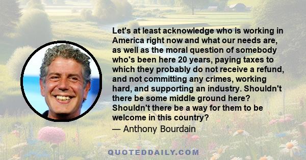 Let's at least acknowledge who is working in America right now and what our needs are, as well as the moral question of somebody who's been here 20 years, paying taxes to which they probably do not receive a refund, and