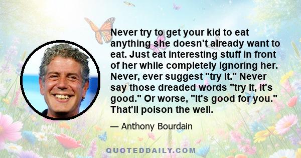 Never try to get your kid to eat anything she doesn't already want to eat. Just eat interesting stuff in front of her while completely ignoring her. Never, ever suggest try it. Never say those dreaded words try it, it's
