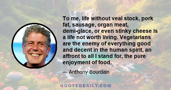 To me, life without veal stock, pork fat, sausage, organ meat, demi-glace, or even stinky cheese is a life not worth living. Vegetarians are the enemy of everything good and decent in the human spirit, an affront to all