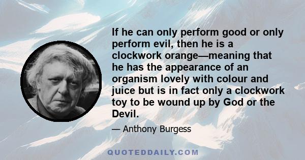 If he can only perform good or only perform evil, then he is a clockwork orange—meaning that he has the appearance of an organism lovely with colour and juice but is in fact only a clockwork toy to be wound up by God or