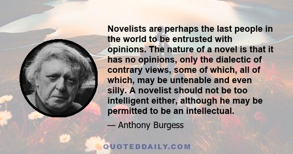 Novelists are perhaps the last people in the world to be entrusted with opinions. The nature of a novel is that it has no opinions, only the dialectic of contrary views, some of which, all of which, may be untenable and