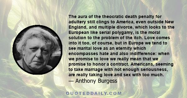 The aura of the theocratic death penalty for adultery still clings to America, even outside New England, and multiple divorce, which looks to the European like serial polygamy, is the moral solution to the problem of