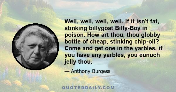 Well, well, well, well. If it isn't fat, stinking billygoat Billy-Boy in poison. How art thou, thou globby bottle of cheap, stinking chip-oil? Come and get one in the yarbles, if you have any yarbles, you eunuch jelly
