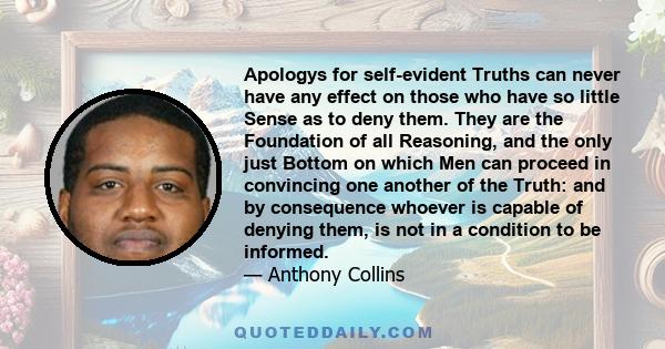 Apologys for self-evident Truths can never have any effect on those who have so little Sense as to deny them. They are the Foundation of all Reasoning, and the only just Bottom on which Men can proceed in convincing one