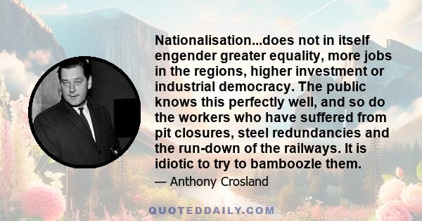 Nationalisation...does not in itself engender greater equality, more jobs in the regions, higher investment or industrial democracy. The public knows this perfectly well, and so do the workers who have suffered from pit