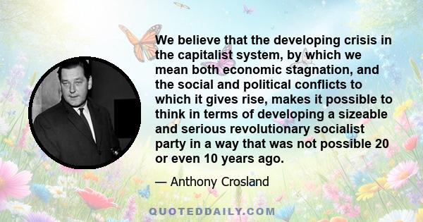 We believe that the developing crisis in the capitalist system, by which we mean both economic stagnation, and the social and political conflicts to which it gives rise, makes it possible to think in terms of developing