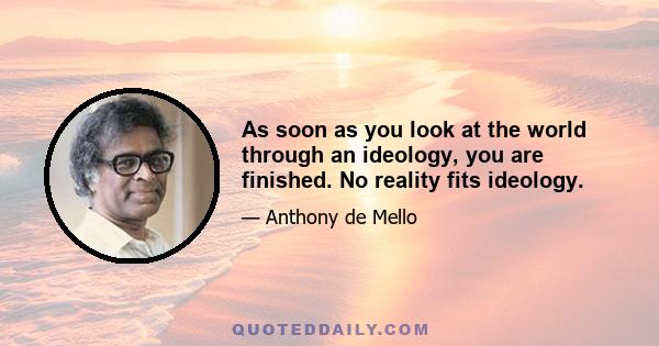 As soon as you look at the world through an ideology, you are finished. No reality fits ideology.