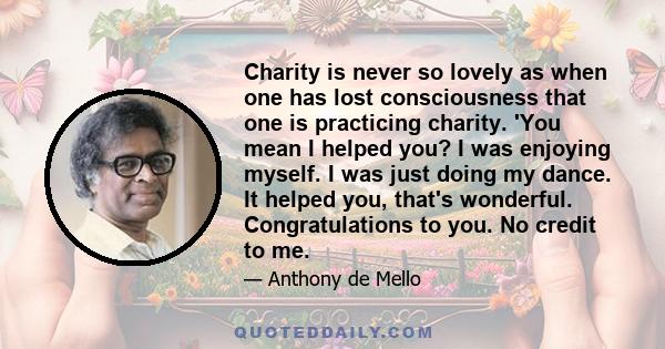 Charity is never so lovely as when one has lost consciousness that one is practicing charity. 'You mean I helped you? I was enjoying myself. I was just doing my dance. It helped you, that's wonderful. Congratulations to