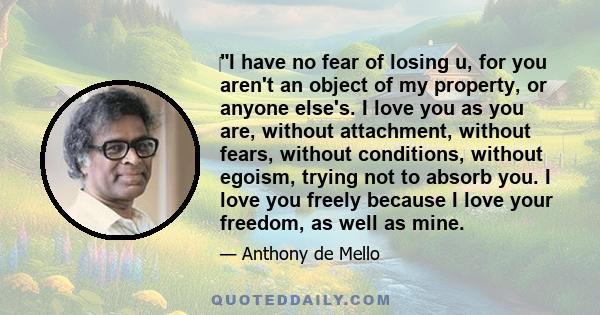 I have no fear of losing u, for you aren't an object of my property, or anyone else's. I love you as you are, without attachment, without fears, without conditions, without egoism, trying not to absorb you. I love you