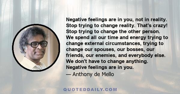 Negative feelings are in you, not in reality. Stop trying to change reality. That's crazy! Stop trying to change the other person. We spend all our time and energy trying to change external circumstances, trying to
